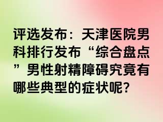 评选发布：天津医院男科排行发布“综合盘点”男性射精障碍究竟有哪些典型的症状呢？