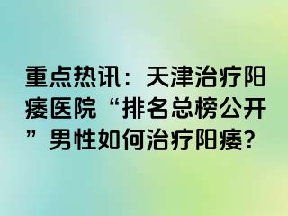 重点热讯：天津治疗阳痿医院“排名总榜公开”男性如何治疗阳痿？