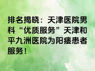 排名揭晓：天津医院男科“优质服务”天津和平九洲医院为阳痿患者服务！