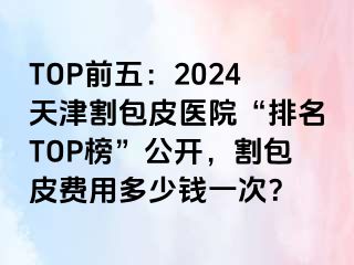 TOP前五：2024天津割包皮医院“排名TOP榜”公开，割包皮费用多少钱一次？