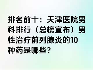 排名前十：天津医院男科排行（总榜宣布）男性治疗前列腺炎的10种药是哪些？