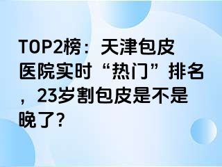 TOP2榜：天津包皮医院实时“热门”排名，23岁割包皮是不是晚了？