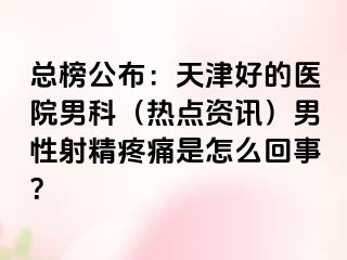 总榜公布：天津好的医院男科（热点资讯）男性射精疼痛是怎么回事？