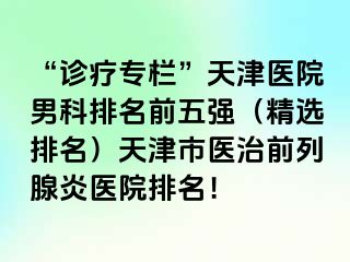 “诊疗专栏”天津医院男科排名前五强（精选排名）天津市医治前列腺炎医院排名！