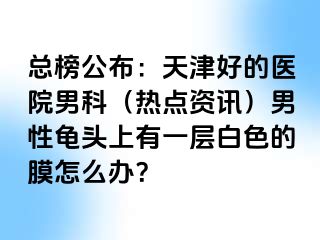 总榜公布：天津好的医院男科（热点资讯）男性龟头上有一层白色的膜怎么办？