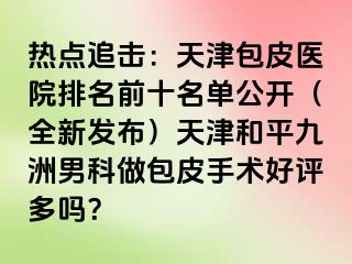 热点追击：天津包皮医院排名前十名单公开（全新发布）天津和平九洲男科做包皮手术好评多吗？