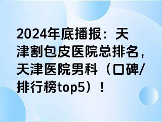 2024年底播报：天津割包皮医院总排名，天津医院男科（口碑/排行榜top5）！