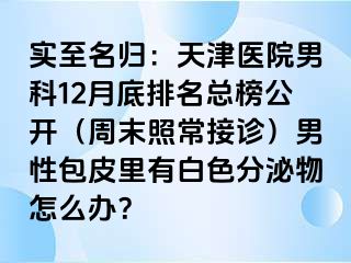 实至名归：天津医院男科12月底排名总榜公开（周末照常接诊）男性包皮里有白色分泌物怎么办？