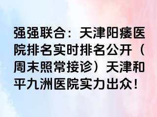 强强联合：天津阳痿医院排名实时排名公开（周末照常接诊）天津和平九洲医院实力出众！