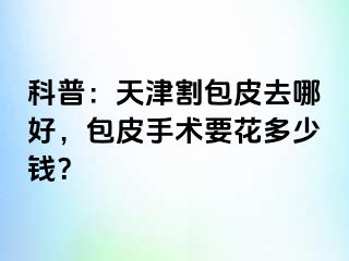 科普：天津割包皮去哪好，包皮手术要花多少钱？