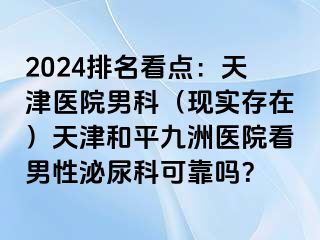 2024排名看点：天津医院男科（现实存在）天津和平九洲医院看男性泌尿科可靠吗？