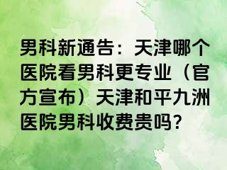 男科新通告：天津哪个医院看男科更专业（官方宣布）天津和平九洲医院男科收费贵吗？