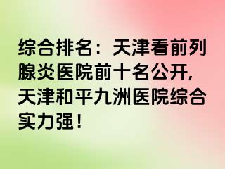 综合排名：天津看前列腺炎医院前十名公开,天津和平九洲医院综合实力强！