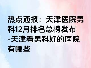 热点通报：天津医院男科12月排名总榜发布-天津看男科好的医院有哪些