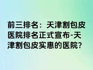 前三排名：天津割包皮医院排名正式宣布-天津割包皮实惠的医院？