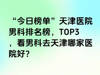 “今日榜单”天津医院男科排名榜，TOP3，看男科去天津哪家医院好？