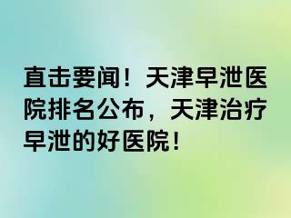 直击要闻！天津早泄医院排名公布，天津治疗早泄的好医院！