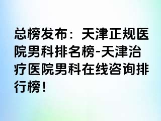 总榜发布：天津正规医院男科排名榜-天津治疗医院男科在线咨询排行榜！