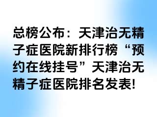 总榜公布：天津治无精子症医院新排行榜“预约在线挂号”天津治无精子症医院排名发表!