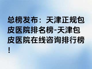 总榜发布：天津正规包皮医院排名榜-天津包皮医院在线咨询排行榜！