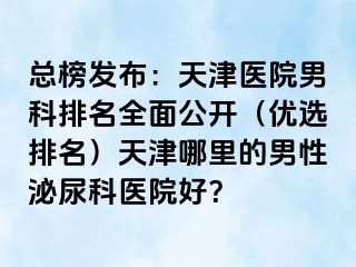 总榜发布：天津医院男科排名全面公开（优选排名）天津哪里的男性泌尿科医院好？