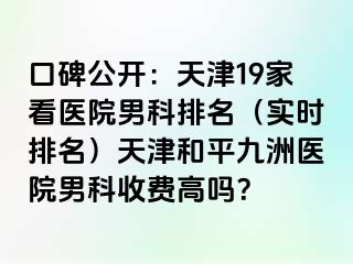 口碑公开：天津19家看医院男科排名（实时排名）天津和平九洲医院男科收费高吗？