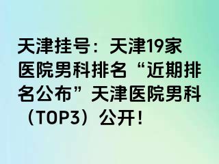 天津挂号：天津19家医院男科排名“近期排名公布”天津医院男科（TOP3）公开！