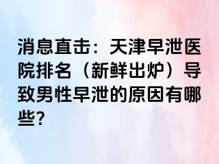 消息直击：天津早泄医院排名（新鲜出炉）导致男性早泄的原因有哪些？