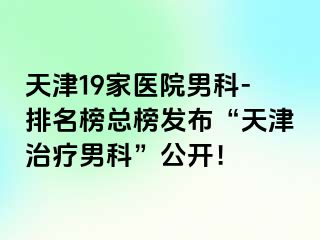 天津19家医院男科-排名榜总榜发布“天津治疗男科”公开！