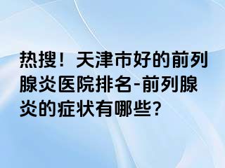 热搜！天津市好的前列腺炎医院排名-前列腺炎的症状有哪些？