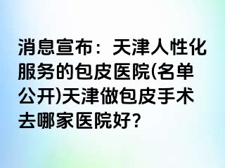 消息宣布：天津人性化服务的包皮医院(名单公开)天津做包皮手术去哪家医院好？