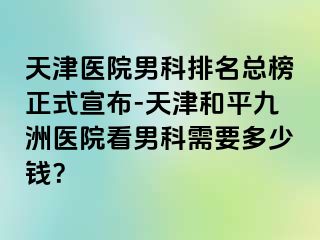 天津医院男科排名总榜正式宣布-天津和平九洲医院看男科需要多少钱？