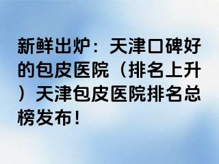 新鲜出炉：天津口碑好的包皮医院（排名上升）天津包皮医院排名总榜发布！