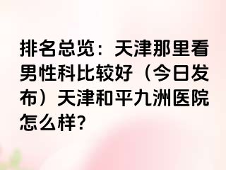 排名总览：天津那里看男性科比较好（今日发布）天津和平九洲医院怎么样？