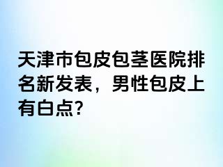 天津市包皮包茎医院排名新发表，男性包皮上有白点？