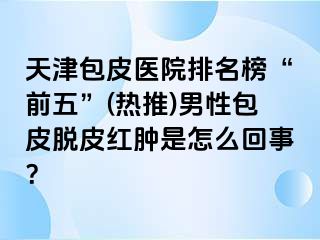 天津包皮医院排名榜“前五”(热推)男性包皮脱皮红肿是怎么回事？