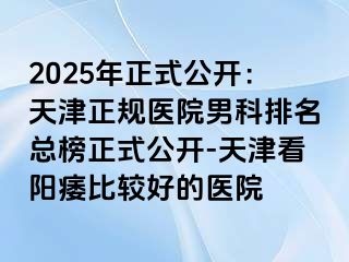 2025年正式公开：天津正规医院男科排名总榜正式公开-天津看阳痿比较好的医院