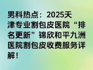 男科热点：2025天津专业割包皮医院“排名更新”锦欣和平九洲医院割包皮收费服务详解！