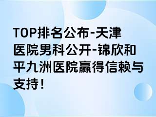 TOP排名公布-天津医院男科公开-锦欣和平九洲医院赢得信赖与支持！