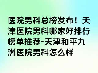 医院男科总榜发布！天津医院男科哪家好排行榜单推荐-天津和平九洲医院男科怎么样