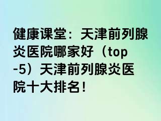 健康课堂：天津前列腺炎医院哪家好（top-5）天津前列腺炎医院十大排名！