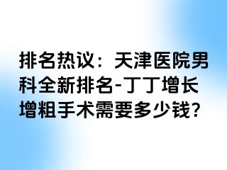 排名热议：天津医院男科全新排名-丁丁增长增粗手术需要多少钱？