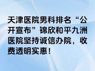 天津医院男科排名“公开宣布”锦欣和平九洲医院坚持诚信办院，收费透明实惠！