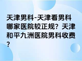 天津男科-天津看男科哪家医院较正规？天津和平九洲医院男科收费？