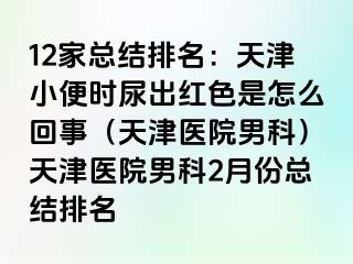 12家总结排名：天津小便时尿出红色是怎么回事（天津医院男科）天津医院男科2月份总结排名