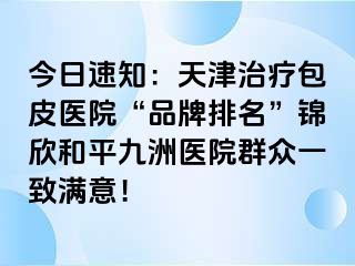 今日速知：天津治疗包皮医院“品牌排名”锦欣和平九洲医院群众一致满意！