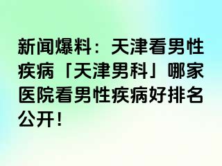 新闻爆料：天津看男性疾病「天津男科」哪家医院看男性疾病好排名公开！