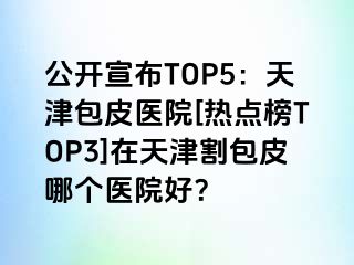 公开宣布TOP5：天津包皮医院[热点榜TOP3]在天津割包皮哪个医院好？