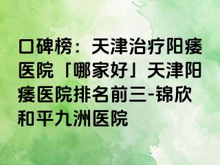 口碑榜：天津治疗阳痿医院「哪家好」天津阳痿医院排名前三-锦欣和平九洲医院