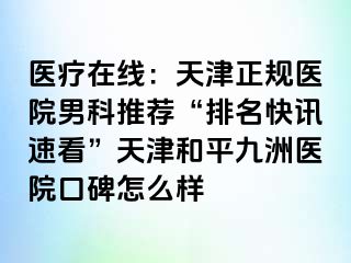 医疗在线：天津正规医院男科推荐“排名快讯速看”天津和平九洲医院口碑怎么样